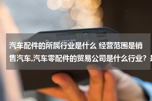 汽车配件的所属行业是什么 经营范围是销售汽车,汽车零配件的贸易公司是什么行业?是商业流通企业还是运输(交通)企业?还是属与其他